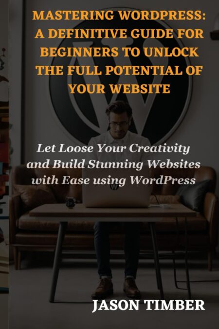 MASTERING WORDPRESS: A DEFINITIVE GUIDE FOR BEGINNERS TO UNLOCK THE FULL POTENTIAL OF YOUR WEBSITE: Let Loose Your Creativity and Build Stunning Websites with Ease using WordPress