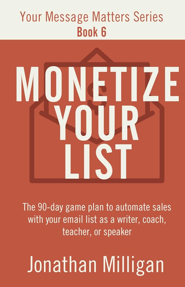 Monetize Your List: The 90-Day Game Plan to Automate Sales with Your Email List as a Writer, Coach, Teacher, or Speaker (Your Message Matters Series)