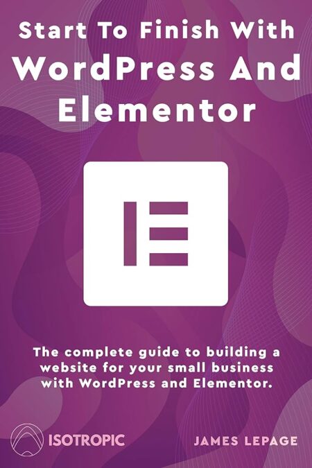 Start To Finish With WordPress & Elementor: The complete guide to building a website for your small business with WordPress and Elementor