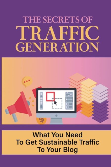 The Secrets Of Traffic Generation: What You Need To Get Sustainable Traffic To Your Blog: How To Get Visitors To Your Blog